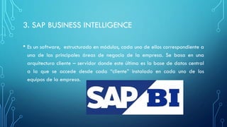 3. SAP BUSINESS INTELLIGENCE
• Es un software, estructurado en módulos, cada uno de ellos correspondiente a
una de las principales áreas de negocio de la empresa. Se basa en una
arquitectura cliente – servidor donde este última es la base de datos central
a la que se accede desde cada “cliente” instalado en cada uno de los
equipos de la empresa.
 