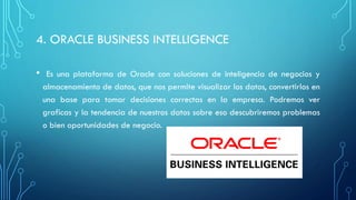 4. ORACLE BUSINESS INTELLIGENCE
• Es una plataforma de Oracle con soluciones de inteligencia de negocios y
almacenamiento de datos, que nos permite visualizar los datos, convertirlos en
una base para tomar decisiones correctas en la empresa. Podremos ver
graficas y la tendencia de nuestros datos sobre eso descubriremos problemas
o bien oportunidades de negocio.
 