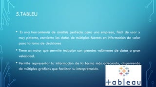 5.TABLEU
• Es una herramienta de análisis perfecta para una empresa, fácil de usar y
muy potente, convierte los datos de múltiples fuentes en información de valor
para la toma de decisiones
• Tiene un motor que permite trabajar con grandes volúmenes de datos a gran
velocidad.
• Permite representar la información de la forma más adecuada, disponiendo
de múltiples gráficos que facilitan su interpretación.
 