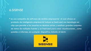 6.SISENSE
• es una compañía de software de análisis empresarial el cual ofrece un
producto de inteligencia empresarial incluye un back-end con tecnología en
chip que permite a los usuarios no técnicos unirse y analizar grandes conjuntos
de datos de múltiples fuentes y un front-end para crear visualizaciones , como
paneles e informes, en cualquier dispositivo, incluido el móvil.
 