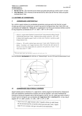 TEMES 5 I 6: COORDENADES                    ASTRONOMIA ESO                                                    5
GEOGRÀFIQUES I                                                                                 Curs 2003-04
ASTRONÒMIQUES
     Meridià del lloc.- És el meridià (cercle màxim que passa pels pols) que conté el zenit i el nadir.
     Línia Meridiana.- És la intersecció del meridià del lloc amb el pla de l’horitzó. Indica els punts
      cardinals Nord i Sud.

2.3 SISTEMES DE COORDENADES.

I.        COORDENADES HORITZONTALS

Per a definir aquest sistema de coordenades necessitem un pla que serà el de l’horitzó, un punt
d’origen que serà el punt cardinal sud i un sentit que serà el retrògrad (Sud, Oest, Nord, Est). Les
coordenades són l’azimut (A) i l’altura (h); el complementari de l’altura (z) s’anomena distància zenital.
El rang d’aquestes coordenades és: 0º < A < 360º, i -90º < h < 0º< h <90º.




Les coordenades horitzontals són relatives. el “desavantatge” rau en el fet que és absolutament local




II.       COORDENADES EQUATORIALS HORÀRIES

Aquest sistema pren la referència H, o angle horari, relativa segons el meridià del lloc d’observació.
Com a pla fonamental considerarem en aquest cas el pla de l’equador, com a punt fonamental Q’
(intersecció del pla de l’equador amb el meridià superior del lloc, és a dir, aquell que conté el zenit), i
el sentit serà el retrògrad. Les coordenades són l’angle horari (H) i la declinació (δ), i el seu rang el
següent: 0º < H < 360º, o bé 0h. < H < 24h. i -90º < δ < 0º < δ < 90º.
 