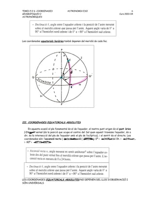 TEMES 5 I 6: COORDENADES                ASTRONOMIA ESO                                             6
GEOGRÀFIQUES I                                                                         Curs 2003-04
ASTRONÒMIQUES




Les coordenades equatorials horàries també depenen del meridià de cada lloc




III. COORDENADES EQUATORIALS ABSOLUTES

      En aquesta ocasió el pla fonamental és el de l’equador, el nostre punt origen és el punt àries
 (γ vernal (és la posició que ocupa el centre del Sol quan aquest travessa l’equador, és a
    ) o punt
 dir, és la intersecció del pla de l’equador amb el pla de l’eclíptica), i el sentit és el directe. Les
 coordenades són: l’ascensió recta (α   ) i la declinació (δ 0º < α 0h. < α
                                                           ). El rang:       < 360º, o bé        < 24h.
 i -90º < δ 90º.
            < 0º < δ
                   <




LES COORDENADES EQUATORIALS ABSOLUTES NO DEPENEN DEL LLOC D’OBSERVACIÓ I
SÓN UNIVERSALS
 