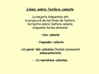Línies sobre l’esfera celeste . La majoria d’aquestes són  la projecció de les línies de l’esfera  terrestre sobre l’esfera celeste, d’aquesta forma obtenim:  l’ eix celeste l’equador celeste els  paral·lels celestes  (també anomenats  almucantarats ) els  meridians celestes . 