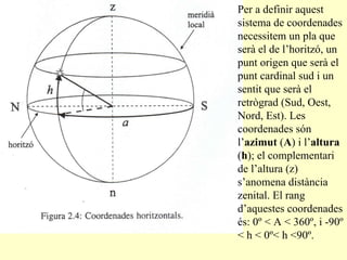 Per a definir aquest sistema de coordenades necessitem un pla que serà el de l’horitzó, un punt origen que serà el punt cardinal sud i un sentit que serà el retrògrad (Sud, Oest, Nord, Est). Les coordenades són l’ azimut  ( A ) i l’ altura  ( h ); el complementari de l’altura (z) s’anomena distància zenital. El rang d’aquestes coordenades és: 0º < A < 360º, i -90º < h < 0º< h <90º. 