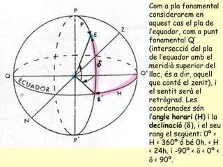 Com a pla fonamental considerarem en aquest cas el pla de l’equador, com a punt fonamental Q’ (intersecció del pla de l’equador amb el meridià superior del lloc, és a dir, aquell que conté el zenit), i el sentit serà el retrògrad. Les coordenades són l’ angle   horari  ( H ) i la  declinació  (  ), i el seu rang el següent: 0º < H < 360º ó bé 0h. < H < 24h. i -90º <    < 0º <    < 90º.   