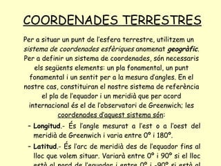 COORDENADES TERRESTRES Per a situar un punt de l’esfera terrestre, utilitzem un  sistema de coordenades esfèriques  anomenat  geogràfic . Per a definir un sistema de coordenades, són necessaris els següents elements: un pla fonamental, un punt fonamental i un sentit per a la mesura d’angles. En el nostre cas, constituiran el nostre sistema de referència el pla de l’equador i un meridià que per acord internacional és el de l’observatori de Greenwich; les  coordenades d’aquest sistema són : Longitud .- És l’angle mesurat a l’est o a l’oest del meridià de Greenwich i varia entre 0º i 180º. Latitud .- És l’arc de meridià des de l’equador fins al lloc que volem situar. Variarà entre 0º i 90º si el lloc està al nord de l’equador i entre 0º i -90º si està al sud. 