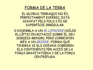 FORMA DE LA TERRA EL GLOBUS TERRAQÜI NO ÉS PERFECTAMENT ESFÈRIC, ESTÀ AIXAFAT PELS POLS I ÉS DE SUPERFÍCIE IRREGULAR. S’ASSEMBLA A UN  EL·LIPSOIDE  (SÒLID EL·LÍPTIC EN ROTACIÓ SOBRE EL SEU SEMIEIX MENOR), PERÒ CORRESPON MÉS A UN  GEOIDE , FORMA QUE TINDRIA SI ELS OCEANS COBRIREN ELS CONTINENTS PER ACCIÓ DE LA FORÇA GRAVITATÒRIA I DE LA FORÇA CENTRÍFUGA. 