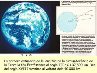 La primera estimació de la longitud de la circumferència de la Terra la féu Eratòstenes al segle III a.C.: 37.800 km. Des del segle XVIII s’estima al voltant dels 40.000 km. 