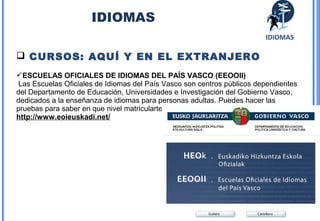 33 
IDIOMAS 
IDIOMAS 
 CURSOS: AQUÍ Y EN EL EXTRANJERO 
ESCUELAS OFICIALES DE IDIOMAS DEL PAÍS VASCO (EEOOII) 
Las Escuelas Oficiales de Idiomas del País Vasco son centros públicos dependientes 
del Departamento de Educación, Universidades e Investigación del Gobierno Vasco, 
dedicados a la enseñanza de idiomas para personas adultas. Puedes hacer las 
pruebas para saber en que nivel matricularte 
http://www.eoieuskadi.net/ 
 