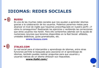 43 
IDIOMAS: REDES SOCIALES 
BUSSU 
Es una de las muchas redes sociales que nos ayudan a aprender idiomas 
gracias a la colaboración de los usuarios. Podemos ponernos metas para 
alcanzar el nivel de inglés que hayamos preconfigurado en nuestro perfil: ¿Y 
cómo lo conseguimos? Realizando los ejercicios y recibiendo las correcciones 
que otros usuarios nos harán. Para ello contaremos además con la ayuda de 
numerosos recursos que tenemos disponibles en la Red Social: alfabeto, 
unidades didácticas, guías gramaticales, etc. 
www.busuu.com 
ITALKI.COM 
La red social para el intercambio y aprendizaje de idiomas, entre otras 
funciones permite la búsqueda para asociarse en el aprendizaje de 
idiomas, también puedes realizar preguntas para que usuarios y 
usuarias nativas de un idioma ofrezcan sus respuestas. 
www.italki.com/ 
 