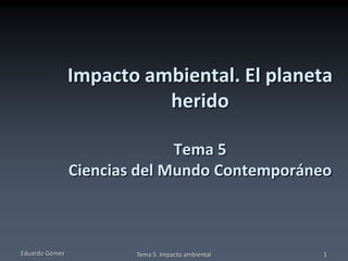 Impacto ambiental. El planeta
                          herido

                              Tema 5
                Ciencias del Mundo Contemporáneo



Eduardo Gómez           Tema 5. Impacto ambiental   1
 