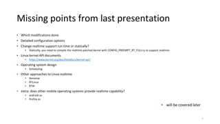 Missing points from last presentation
• Which modifications done
• Detailed configuration options
• Change realtime support run time or statically?
• Statically, you need to compile the realtime patched kernel with CONFIG_PREEMPT_RT_FULL=y to support realtime.
• Linux kernel API documents
• https://www.kernel.org/doc/htmldocs/kernel-api/
• Operating system design
• Scheduling
• Other approaches to Linux realtime
• Xenomai
• RTLinux
• RTAI
• extra: does other mobile operating systems provide realtime capability?
• android os
• firefox os
1
• will be covered later
 