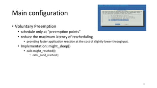 Main configuration
• Voluntary Preemption
• schedule only at “preemption points”
• reduce the maximum latency of rescheduling
• providing faster application reaction at the cost of slightly lower throughput.
• Implementation: might_sleep()
• calls might_resched();
• calls _cond_resched()
10
 