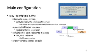 • Fully Preemptible Kernel
• interrupts run as threads
• ability to modify the priorities of interrupts
• user space tasks can run at even a higher priority than interrupts.
• remove disabling of interrupts
• needed for kernel preemption
• conversion of spin_locks into mutexes
• spin_locks side effect
• disabling preemption
• priority inheritance for all locks
linux kernel
Main configuration
13
 
