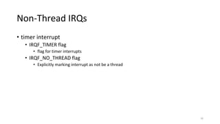 Non-Thread IRQs
• timer interrupt
• IRQF_TIMER flag
• flag for timer interrupts
• IRQF_NO_THREAD flag
• Explicitly marking interrupt as not be a thread
16
 