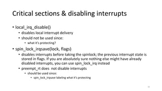 Critical sections & disabling interrupts
• local_irq_disable()
• disables local interrupt delivery
• should not be used since:
• what it's protecting?
• spin_lock_irqsave(lock, flags)
• disables interrupts before taking the spinlock; the previous interrupt state is
stored in flags. If you are absolutely sure nothing else might have already
disabled interrupts, you can use spin_lock_irq instead
• preempt_rt does not disable interrupts
• should be used since:
• spin_lock_irqsave labeling what it’s protecting
18
 