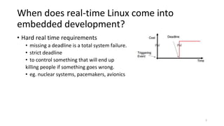 When does real-time Linux come into
embedded development?
• Hard real time requirements
• missing a deadline is a total system failure.
• strict deadline
• to control something that will end up
killing people if something goes wrong.
• eg. nuclear systems, pacemakers, avionics
3
 