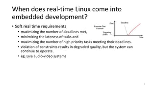 When does real-time Linux come into
embedded development?
• Soft real time requirements
• maximizing the number of deadlines met,
• minimizing the lateness of tasks and
• maximizing the number of high priority tasks meeting their deadlines.
• violation of constraints results in degraded quality, but the system can
continue to operate.
• eg. Live audio-video systems
4
 