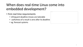 When does real-time Linux come into
embedded development?
• Firm real time requirements
• infrequent deadline misses are tolerable
• usefulness of a result is zero after its deadline
• eg. forecast systems
5
 
