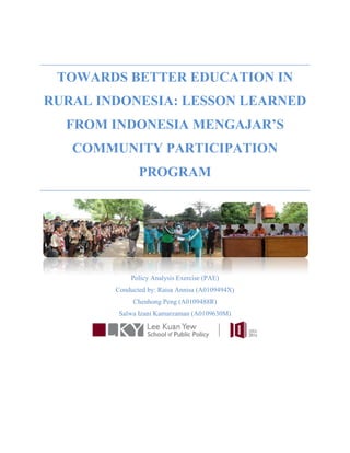 TOWARDS BETTER EDUCATION IN
RURAL INDONESIA: LESSON LEARNED
FROM INDONESIA MENGAJAR’S
COMMUNITY PARTICIPATION
PROGRAM
Policy Analysis Exercise (PAE)
Conducted by: Raisa Annisa (A0109494X)
Chenhong Peng (A0109488R)
Salwa Izani Kamarzaman (A0109630M)
 
