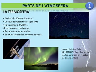 PARTS DE L’ATMOSFERA

1

LA TERMOSFERA
• Arriba als 500km d’altura.
• La seva temperatura augmenta
• fins arribar a 1500ºC.
•Pràcticament no té aire
• És on estan els satèl·lits
• Es on es veuen les aurores boreals

La part inferior és la
IONOSFERA i és el lloc on es
fan les aurores i on reboten
les ones de ràdio

 