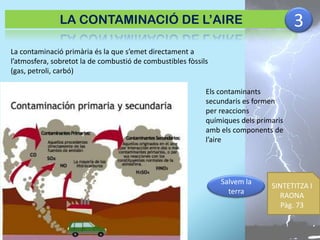 3

LA CONTAMINACIÓ DE L’AIRE
La contaminació primària és la que s’emet directament a
l’atmosfera, sobretot la de combustió de combustibles fòssils
(gas, petroli, carbó)
Els contaminants
secundaris es formen
per reaccions
químiques dels primaris
amb els components de
l’aire

Salvem la
terra

SINTETITZA I
RAONA
Pàg. 73

 