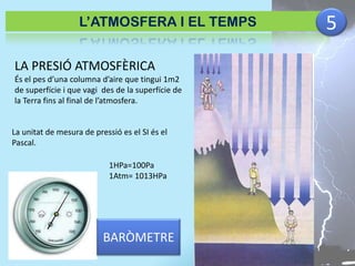 L’ATMOSFERA I EL TEMPS

LA PRESIÓ ATMOSFÈRICA
És el pes d’una columna d’aire que tingui 1m2
de superfície i que vagi des de la superfície de
la Terra fins al final de l’atmosfera.

La unitat de mesura de pressió es el SI és el
Pascal.
1HPa=100Pa
1Atm= 1013HPa

BARÒMETRE

5

 