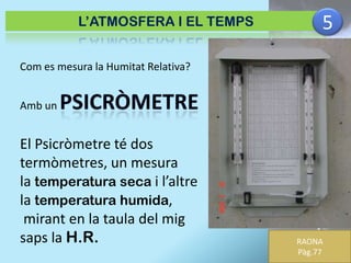 L’ATMOSFERA I EL TEMPS

5

Com es mesura la Humitat Relativa?

Amb un

El Psicròmetre té dos
termòmetres, un mesura
la temperatura seca i l’altre
la temperatura humida,
mirant en la taula del mig
saps la H.R.

RAONA
Pàg.77

 