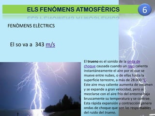 ELS FENÒMENS ATMOSFÈRICS

6

FENÒMENS ELÈCTRICS

El so va a 343 m/s
El trueno es el sonido de la onda de
choque causada cuando un rayo calienta
instantáneamente el aire por el que se
mueve entre nubes, o de ellas hasta la
superficie terrestre, a más de 28.000 °C.
Este aire muy caliente aumenta de volumen
y se expande a gran velocidad, pero al
mezclarse con el aire frío del entorno baja
bruscamente su temperatura y se contrae.
Esta rápida expansión y contracción genera
ondas de choque que son las responsables
del ruido del trueno.

 