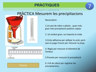 PRÀCTIQUES

PRÀCTICA Mesurem les precipitacions
Necessitem:

1.Un pot de vidre o plàstic , quan més
gran més precipitació podrem captar.
2. Un embut gran, no importa la mida.
3.Cinta adhesiva per sellejar la unió, però
que es pugui treure per mesurar la pluja.
4. Regla per mesurar el diàmetre de
l’embut.

5.Proveta per mesurar la precipitació
Pràctica

6. Full de càlcul per registrar les
precipitacions.

7

 