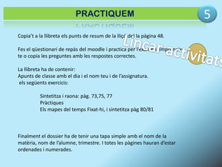 PRACTIQUEM
Copia’t a la llibreta els punts de resum de la lliçó del la pàgina 48.
Fes el qüestionari de repàs del moodle i practica per l’examen, imprimeixte o copia les preguntes amb les respostes correctes.

La llibreta ha de contenir:
Apunts de classe amb el dia i el nom teu i de l’assignatura.
els següents exercicis:
Sintetitza i raona: pàg. 73,75, 77
Pràctiques
Els mapes del temps Fixat-hi, i sintetitza pàg 80/81

Finalment el dossier ha de tenir una tapa simple amb el nom de la
matèria, nom de l’alumne, trimestre. I totes les pàgines hauran d’estar
ordenades i numerades.

5

 
