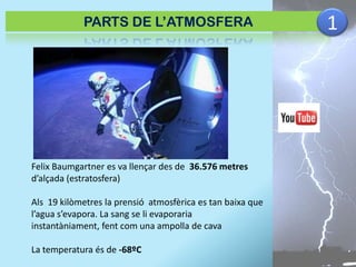 PARTS DE L’ATMOSFERA

Felix Baumgartner es va llençar des de 36.576 metres
d’alçada (estratosfera)
Als 19 kilòmetres la prensió atmosfèrica es tan baixa que
l’agua s’evapora. La sang se li evaporaria
instantàniament, fent com una ampolla de cava

La temperatura és de -68ºC

1

 