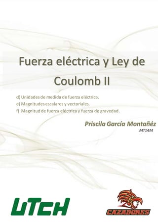 Fuerza eléctrica y Ley de
Coulomb II
Priscila García Montañéz
d) Unidades de medida de fuerza eléctrica.
e) Magnitudes escalares y vectoriales.
f) Magnitudde fuerza eléctrica y fuerza de gravedad.
MT14M
 