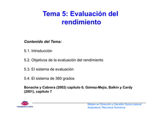 Tema 5: Evaluación del
rendimiento
Contenido del Tema:
5.1. Introducción
5.2. Objetivos de la evaluación del rendimiento
5 3 El sistema de evaluación5.3. El sistema de evaluación
5.4. El sistema de 360 grados
Bonache y Cabrera (2002) capitulo 6; Gómez-Mejía, Balkin y Cardy
(2001), capítulo 7
Máster en Dirección y Gerstión Socio-Laboral
Asignatura: Recursos Humanos
 