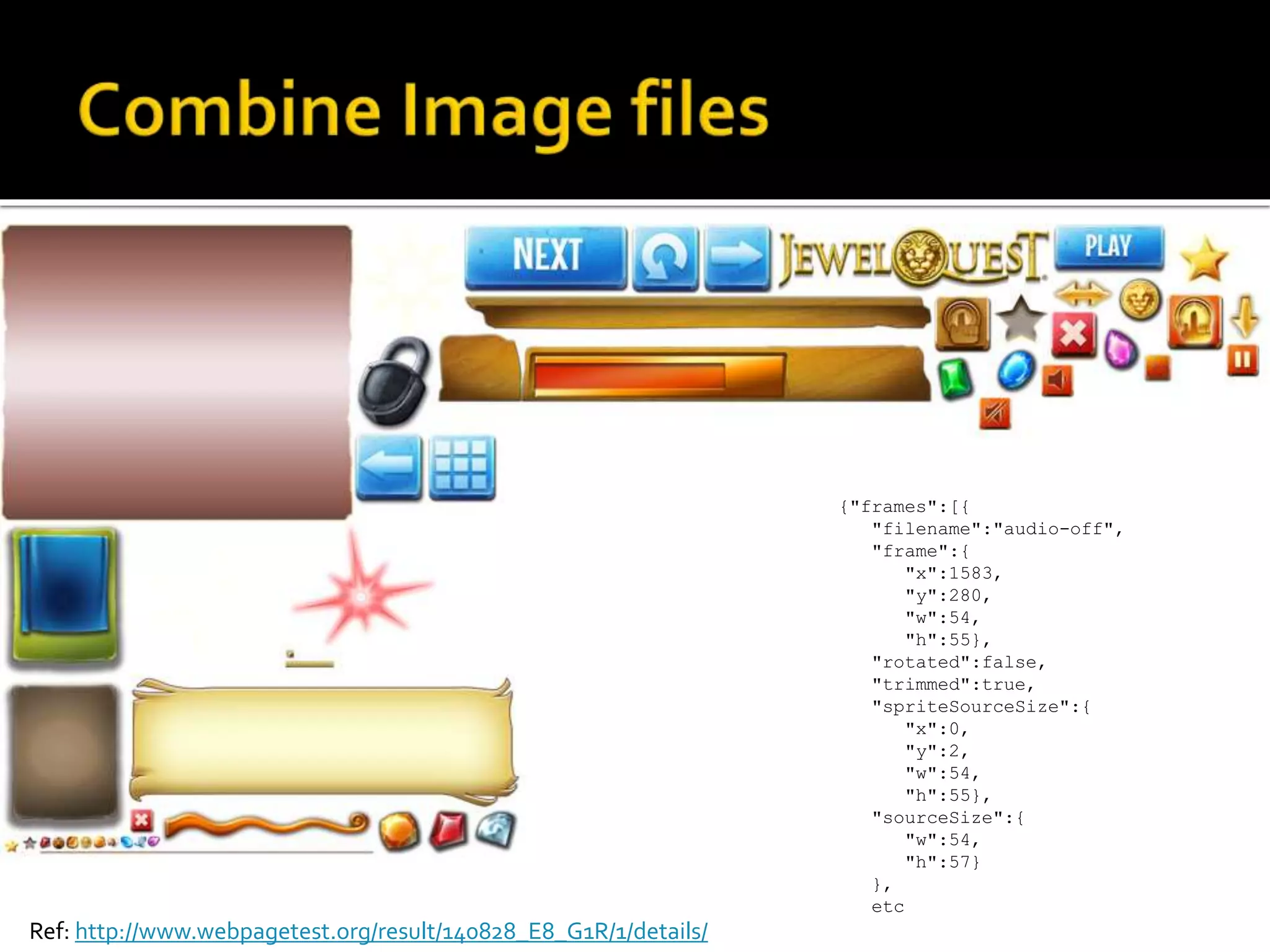 Ref: http://www.webpagetest.org/result/140828_E8_G1R/1/details/ 
{"frames":[{ 
"filename":"audio-off", 
"frame":{ 
"x":1583, 
"y":280, 
"w":54, 
"h":55}, 
"rotated":false, 
"trimmed":true, 
"spriteSourceSize":{ 
"x":0, 
"y":2, 
"w":54, 
"h":55}, 
"sourceSize":{ 
"w":54, 
"h":57} 
}, 
etc 
 