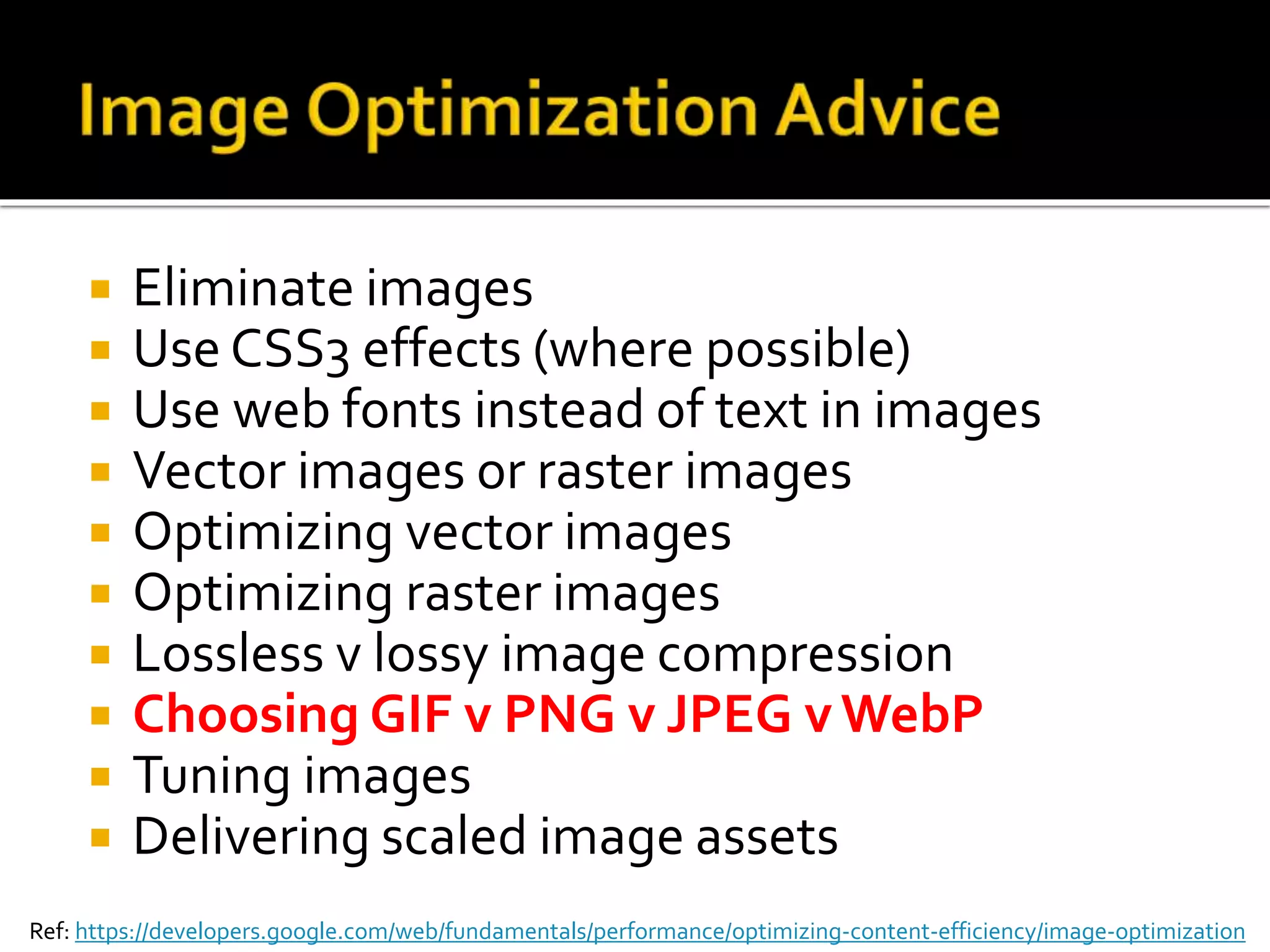  Eliminate images 
 Use CSS3 effects (where possible) 
 Use web fonts instead of text in images 
 Vector images or raster images 
 Optimizing vector images 
 Optimizing raster images 
 Lossless v lossy image compression 
 Choosing GIF v PNG v JPEG v WebP 
 Tuning images 
 Delivering scaled image assets 
Ref: https://developers.google.com/web/fundamentals/performance/optimizing-content-efficiency/image-optimization 
 
