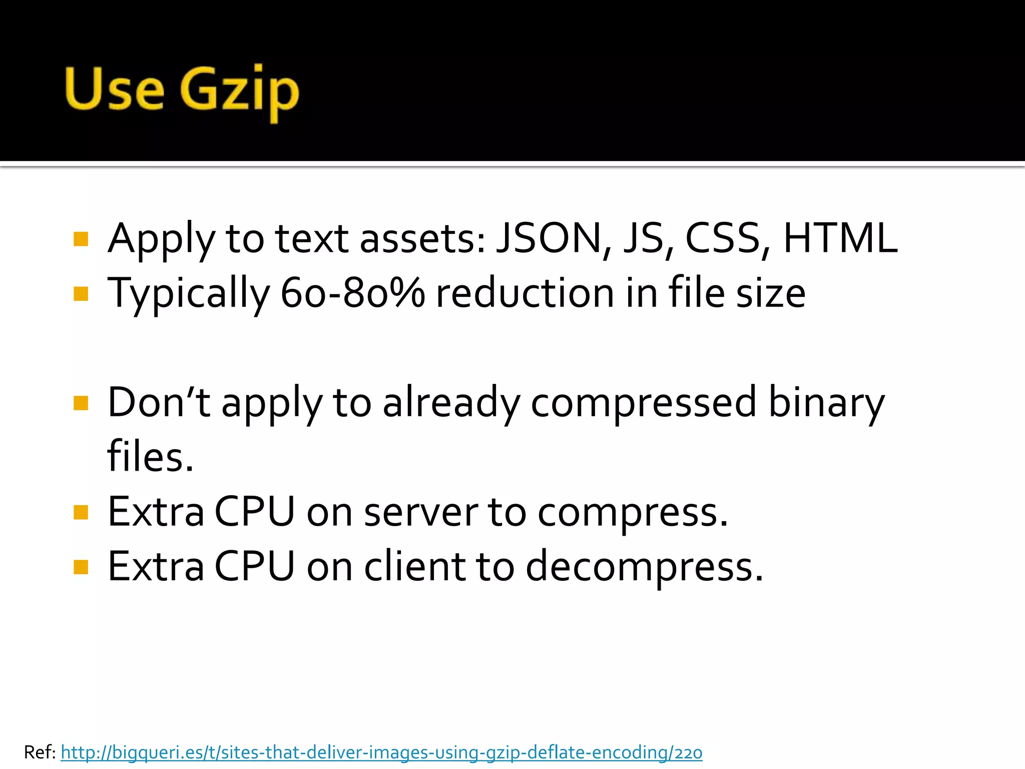  Apply to text assets: JSON, JS, CSS, HTML 
 Typically 60-80% reduction in file size 
 Don’t apply to already compressed binary 
files. 
 Extra CPU on server to compress. 
 Extra CPU on client to decompress. 
Ref: http://bigqueri.es/t/sites-that-deliver-images-using-gzip-deflate-encoding/220 
 