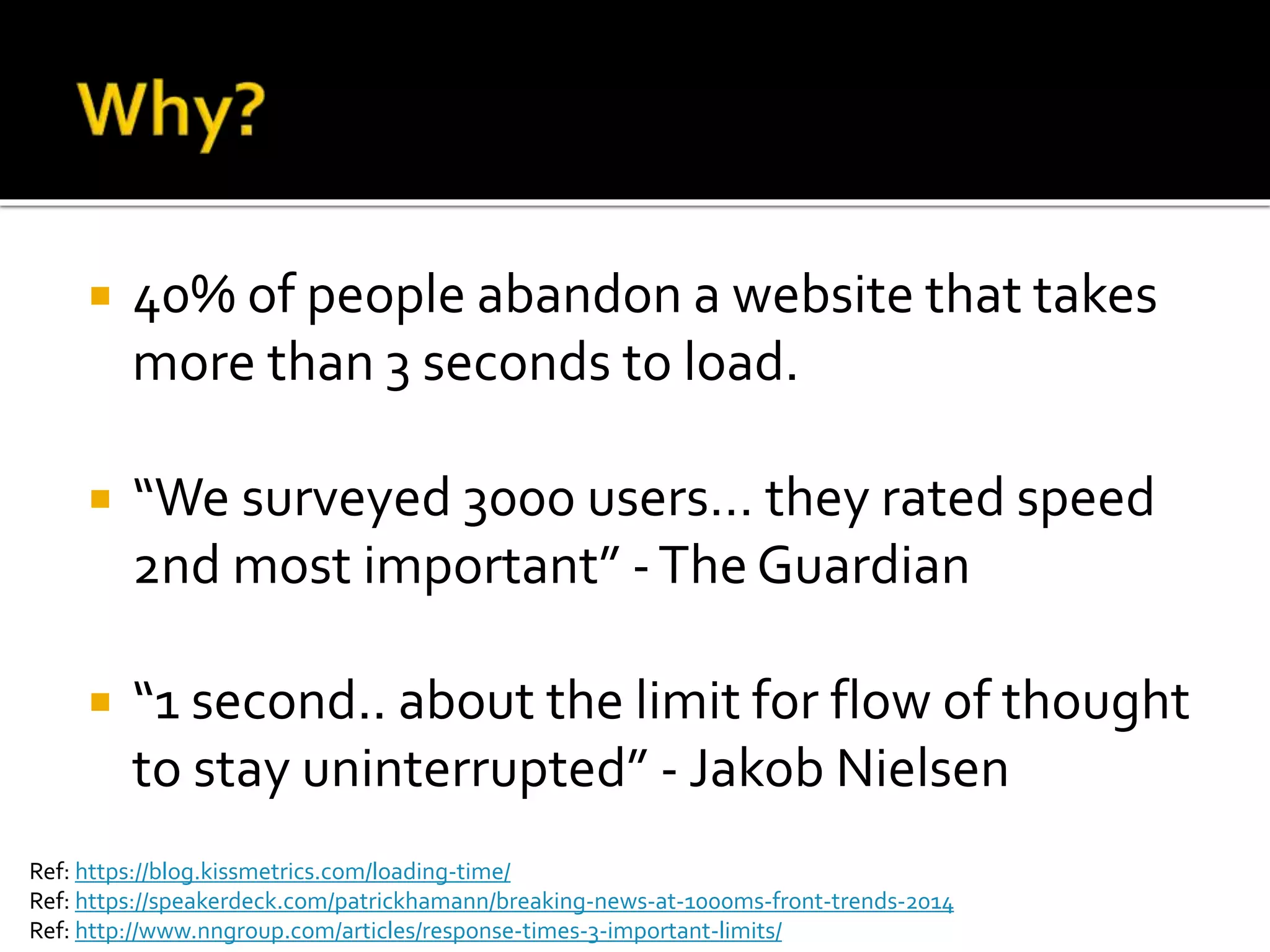  40% of people abandon a website that takes 
more than 3 seconds to load. 
 “We surveyed 3000 users… they rated speed 
2nd most important” - The Guardian 
 “1 second.. about the limit for flow of thought 
to stay uninterrupted” - Jakob Nielsen 
Ref: https://blog.kissmetrics.com/loading-time/ 
Ref: https://speakerdeck.com/patrickhamann/breaking-news-at-1000ms-front-trends-2014 
Ref: http://www.nngroup.com/articles/response-times-3-important-limits/ 
 