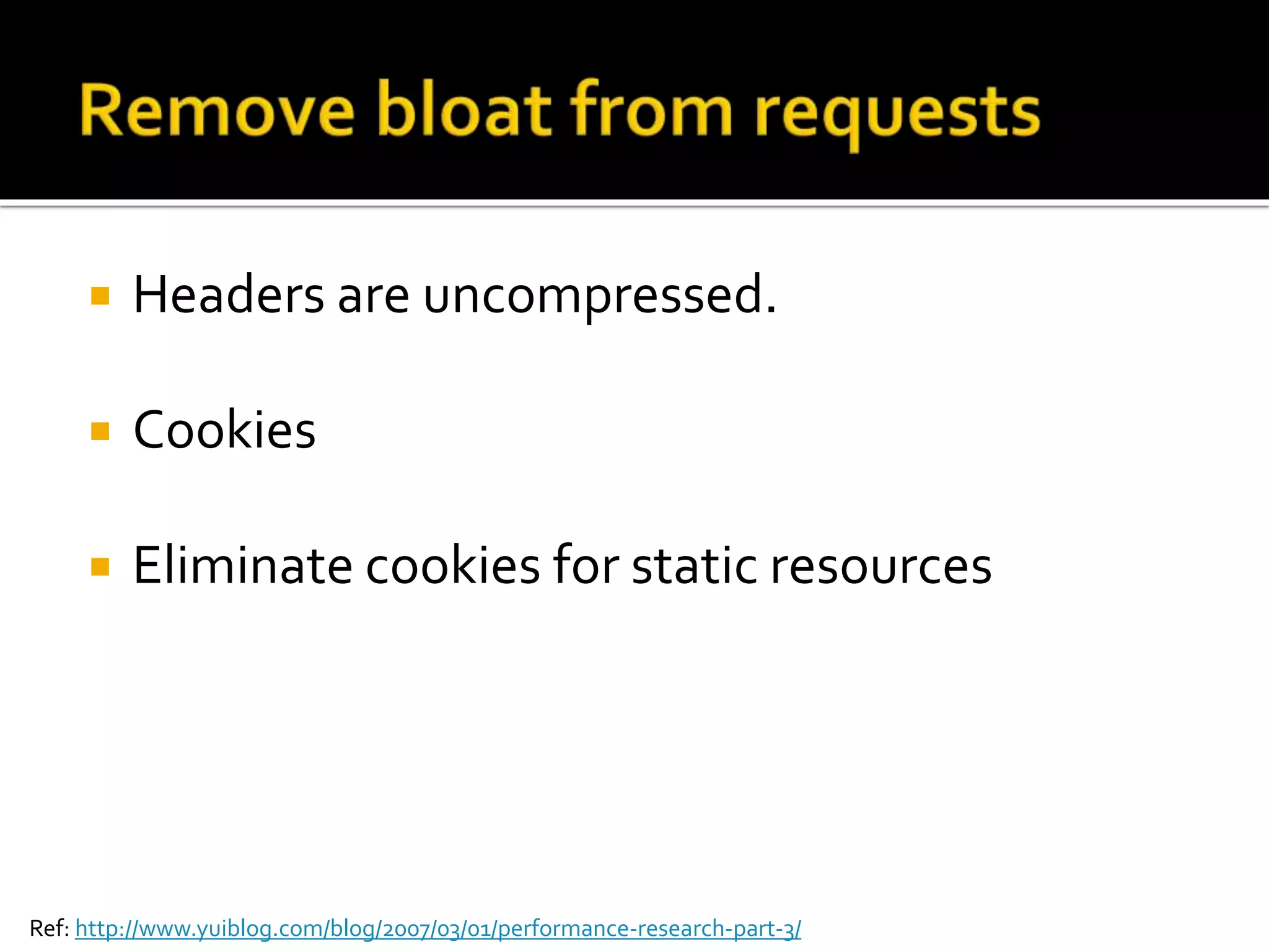  Headers are uncompressed. 
 Cookies 
 Eliminate cookies for static resources 
Ref: http://www.yuiblog.com/blog/2007/03/01/performance-research-part-3/ 
 