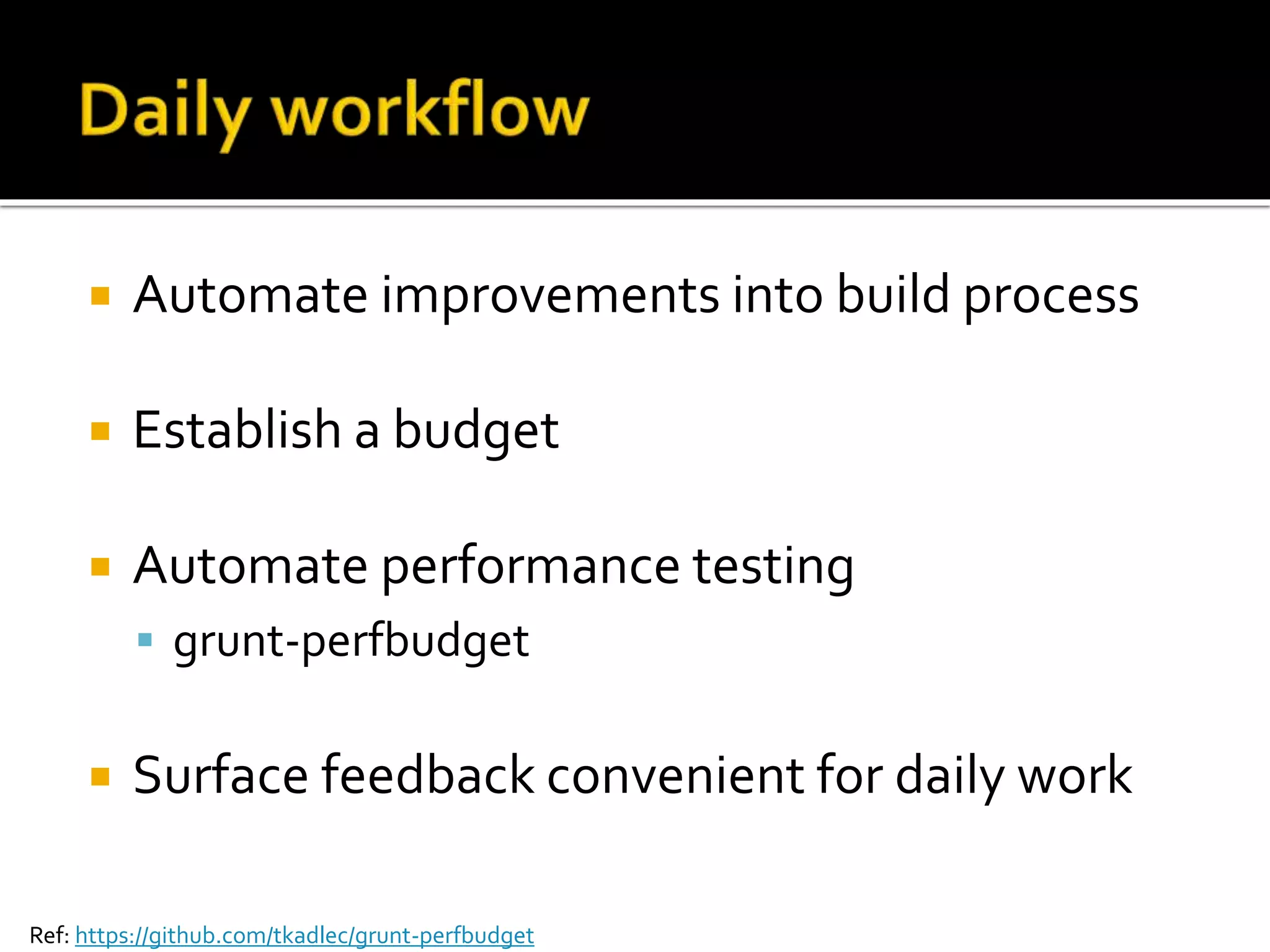  Automate improvements into build process 
 Establish a budget 
 Automate performance testing 
 grunt-perfbudget 
 Surface feedback convenient for daily work 
Ref: https://github.com/tkadlec/grunt-perfbudget 
 
