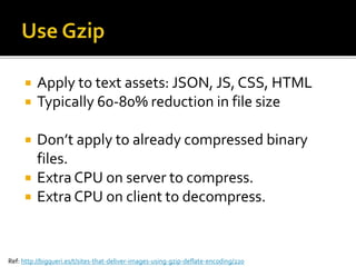  Apply to text assets: JSON, JS, CSS, HTML 
 Typically 60-80% reduction in file size 
 Don’t apply to already compressed binary 
files. 
 Extra CPU on server to compress. 
 Extra CPU on client to decompress. 
Ref: http://bigqueri.es/t/sites-that-deliver-images-using-gzip-deflate-encoding/220 
 