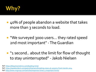  40% of people abandon a website that takes 
more than 3 seconds to load. 
 “We surveyed 3000 users… they rated speed 
2nd most important” - The Guardian 
 “1 second.. about the limit for flow of thought 
to stay uninterrupted” - Jakob Nielsen 
Ref: https://blog.kissmetrics.com/loading-time/ 
Ref: https://speakerdeck.com/patrickhamann/breaking-news-at-1000ms-front-trends-2014 
Ref: http://www.nngroup.com/articles/response-times-3-important-limits/ 
 