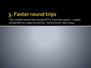 "On a mobile network the average RTT is more than 300ms... roughly 
comparable to a 1990s-era dial-up”, Tammy Everts (April 2014) 
 