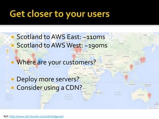  Scotland to AWS East: ~110ms 
 Scotland to AWS West: ~190ms 
 Where are your customers? 
 Deploy more servers? 
 Consider using a CDN? 
Ref: http://www.cdn-locator.com/cdn/edgecast 
 