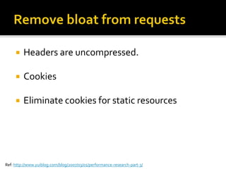  Headers are uncompressed. 
 Cookies 
 Eliminate cookies for static resources 
Ref: http://www.yuiblog.com/blog/2007/03/01/performance-research-part-3/ 
 