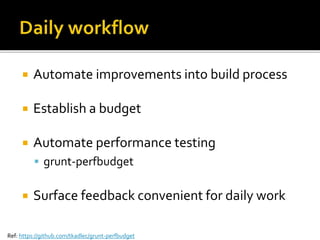  Automate improvements into build process 
 Establish a budget 
 Automate performance testing 
 grunt-perfbudget 
 Surface feedback convenient for daily work 
Ref: https://github.com/tkadlec/grunt-perfbudget 
 