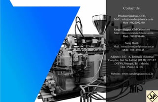 Contact Us
Prashant Sardesai, CEO,
Mail : info@standardplastics.co.in
Mob : 9822092330
Ranjeet Rajput, GM Operations
Mail : ranjeet@standardplastics.co.in
Mob : 9881198446
Suraj Mulik
Mail : suraj@standardplastics.co.in
Mob : 9881198445
Address : B13-14, Tirumala Industrial
Complex, Gat No 146/A2 (OLD), 267/A2
(NEW),Pirangut, Tal : Mulshi,
Dist : Pune-412108.
Website : www.standardplastics.co.in
 