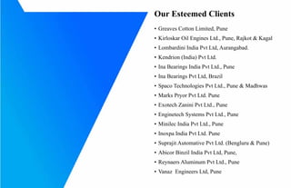 Our Esteemed Clients
?	Greaves Cotton Limited, Pune
?	Kirloskar Oil Engines Ltd., Pune, Rajkot & Kagal
?	Lombardini India Pvt Ltd, Aurangabad.
?	Kendrion (India) Pvt Ltd.
?	Ina Bearings India Pvt Ltd., Pune
?	Ina Bearings Pvt Ltd, Brazil
?	Spaco Technologies Pvt Ltd., Pune & Madhwas
?	Marks Pryor Pvt Ltd. Pune
?	Exotech Zanini Pvt Ltd., Pune
?	Enginetech Systems Pvt Ltd., Pune
?	Minilec India Pvt Ltd., Pune
?	Inoxpa India Pvt Ltd. Pune
?	Suprajit Automative Pvt Ltd. (Bengluru & Pune)
?	Abicor Binzil India Pvt Ltd, Pune,
?	Reynaers Aluminum Pvt Ltd., Pune
?	Vanaz Engineers Ltd, Pune
 