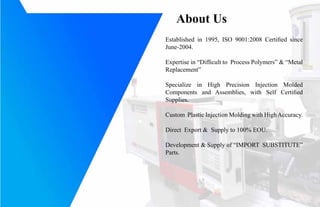 About Us
Established in 1995, ISO 9001:2008 Certified since
June-2004.
Expertise in Difficult to Process Polymers & Metal
Replacement
Specialize in High Precision Injection Molded
Components and Assemblies, with Self Certified
Supplies.
Custom Plastic Injection Molding with HighAccuracy.
Direct Export & Supply to 100% EOU.
Development & Supply of IMPORT SUBSTITUTE
Parts.
 