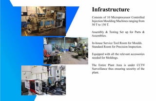 Infrastructure
Consists of 10 Microprocessor Controlled
Injection Moulding Machines ranging from
50 T to 150 T.
Assembly & Testing Set up for Parts &
Assemblies.
In-house Service Tool Room for Moulds.
Standard Room for Precision Inspection.
Equipped with all the relevant accessories
needed for Moldings.
The Entire Plant Area is under CCTV
Surveillance thus ensuring security of the
plant.
 